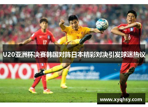 U20亚洲杯决赛韩国对阵日本精彩对决引发球迷热议